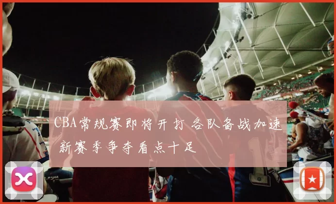 CBA常规赛即将开打 各队备战加速 新赛季争夺看点十足