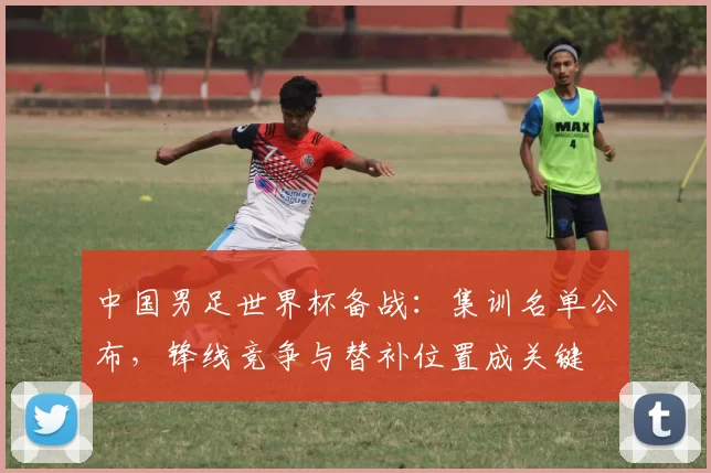 中国男足世界杯备战：集训名单公布，锋线竞争与替补位置成关键