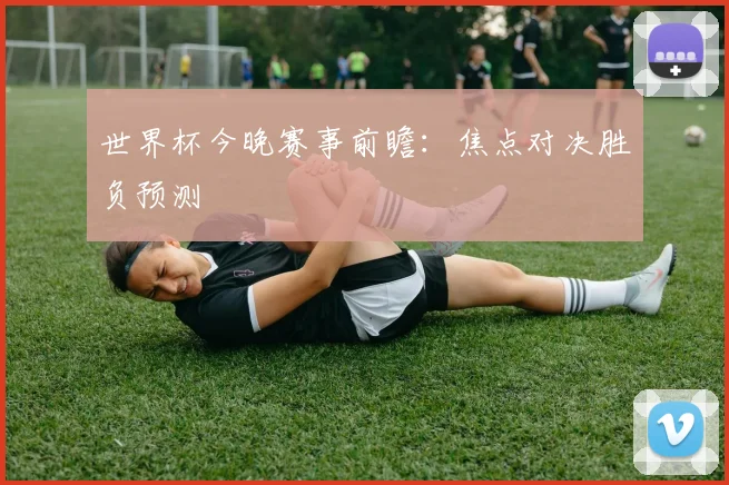 世界杯今晚赛事前瞻：焦点对决胜负预测