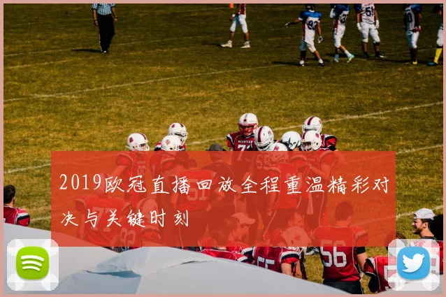 2019欧冠直播回放全程重温精彩对决与关键时刻