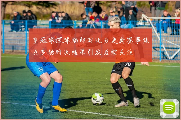 皇冠球探球场即时比分更新赛事焦点多场对决结果引发后续关注