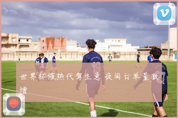 世界杯催热代驾生意 夜间订单量激增