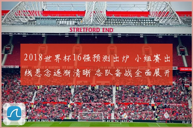 2018世界杯16强预测出炉 小组赛出线悬念逐渐清晰 各队备战全面展开