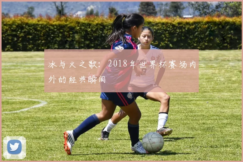 冰与火之歌:2018年世界杯赛场内外的经典瞬间