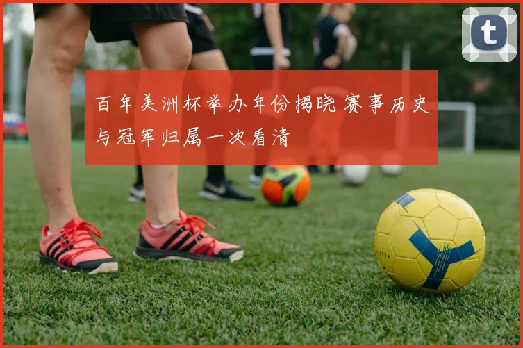 百年美洲杯举办年份揭晓 赛事历史与冠军归属一次看清