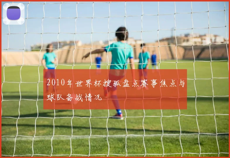 2010年世界杯搜狐盘点赛事焦点与球队备战情况