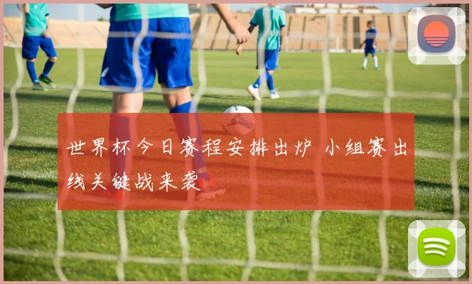 世界杯今日赛程安排出炉 小组赛出线关键战来袭